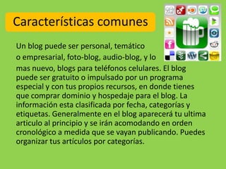 Características comunes
Un blog puede ser personal, temático
o empresarial, foto-blog, audio-blog, y lo
mas nuevo, blogs para teléfonos celulares. El blog
puede ser gratuito o impulsado por un programa
especial y con tus propios recursos, en donde tienes
que comprar dominio y hospedaje para el blog. La
información esta clasificada por fecha, categorías y
etiquetas. Generalmente en el blog aparecerá tu ultima
articulo al principio y se irán acomodando en orden
cronológico a medida que se vayan publicando. Puedes
organizar tus artículos por categorías.
 