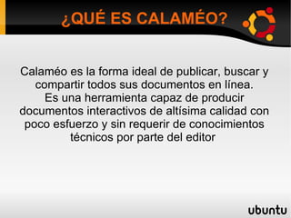 ¿QUÉ ES CALAMÉO?


Calaméo es la forma ideal de publicar, buscar y
   compartir todos sus documentos en línea.
     Es una herramienta capaz de producir
documentos interactivos de altísima calidad con
 poco esfuerzo y sin requerir de conocimientos
         técnicos por parte del editor
 