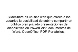 SlideShare es un sitio web que ofrece a los
usuarios la posibilidad de subir y compartir en
   público o en privado presentaciones de
 diapositivas en PowerPoint, documentos de
     Word, OpenOffice, PDF, Portafolios.
 