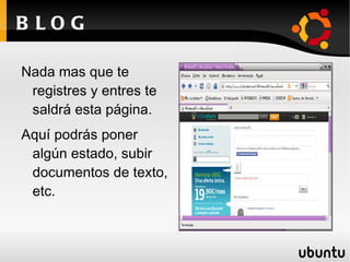 B LOG

Nada mas que te
 registres y entres te
 saldrá esta página.
Aquí podrás poner
 algún estado, subir
 documentos de texto,
 etc.
 