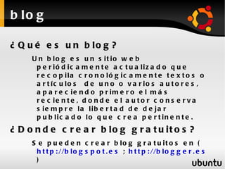 b lo g

¿ Q u é e s u n b lo g ?
     U n b lo g e s u n s it io w e b
      p e r ió d ic a m e n t e a c t u a liz a d o q u e
      r e c o p ila c r o n o ló g ic a m e n t e t e x t o s o
      a r t íc u lo s d e u n o o v a r io s a u t o r e s ,
      a p a r e c ie n d o p r im e r o e l m á s
      r e c ie n t e , d o n d e e l a u t o r c o n s e r v a
      s ie m p r e la lib e r t a d d e d e ja r
      p u b lic a d o lo q u e c r e a p e r t in e n t e .
¿ D o n d e c r e a r b lo g g r a t u it o s ?
     S e p u e d e n c r e a r b lo g g r a t u it o s e n (
      h t t p : //b l o g s p o t . e s ; h t t p : //b l o g g e r . e s
      )
 