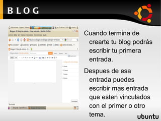 B LOG

        Cuando termina de
         crearte tu blog podrás
         escribir tu primera
         entrada.
        Despues de esa
         entrada puedes
         escribir mas entrada
         que esten vinculados
         con el primer o otro
         tema.
 