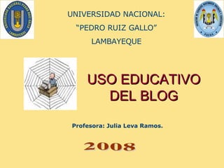 USO EDUCATIVO DEL BLOG Profesora: Julia Leva Ramos.   UNIVERSIDAD NACIONAL: “ PEDRO RUIZ GALLO” LAMBAYEQUE 2008 