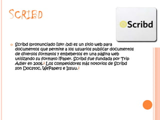SCRIBD
   Scribd (pronunciado ˈ skrɪbd) es un sitio web para compart
    documentos que permite a los usuarios publicar documentos
    de diversos formatos y embeberlos en una página web
    utilizando su formato iPaper. Scribd fue fundada por Trip
    Adler en 2006.2 Los competidores más notorios de Scribd
    son Docstoc, WePapers e Issuu.3
 