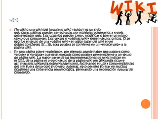 WIKI
   Un wiki o una wiki (del hawaiano wiki, 'rápido')1 es un sitio
    web cuyas páginas pueden ser editadas por múltiples voluntarios a través
    delnavegador web. Los usuarios pueden crear, modificar o borrar un mismo
    texto que comparten. Los textos o «páginas wiki» tienen títulos únicos. Si se
    escribe el título de una «página wiki» en algún lugar del wiki entre
    dobles corchetes ([[...]]), esta palabra se convierte en un «enlace web» a la
    página wiki.
   En una página sobre «alpinismo», por ejemplo, puede haber una palabra como
    «piolet» o «brújula» que esté marcada como palabra perteneciente a un título
    de página wiki. La mayor parte de las implementaciones de wikis indican en
    el URL de la página el propio título de la página wiki (en Wikipedia ocurre
    así: http://es.wikipedia.org/wiki/Alpinismo), facilitando el uso y comprensibilidad
    del link fuera del propio sitio web. Además, esto permite formar en muchas
    ocasiones una coherencia terminológica, generando una ordenación natural del
    contenido.
 
