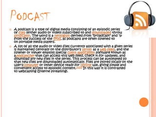 PODCAST
   A podcast is a type of digital media consisting of an episodic series
    of files (either audio or video) subscribed to and downloaded through web
    syndicatin. The word is a neologism derived from "broadcast" and "pod"
    from the success of the iPod, as podcasts are often listened to
    on portable media players.
   A list of all the audio or video files currently associated with a given series
    is maintained centrally on the distributor's server as a web feed, and the
    listener or viewer employs special client application software known as
    apodcatcher that can access this web feed, check it for updates, and
    download any new files in the series. This process can be automated so
    that new files are downloaded automatically. Files are stored locally on the
    user'scomputer or other device ready for offline use, giving simple and
    convenient access to episodic content.[1][2] In this way it is contrasted
    to webcasting (Interne streaming).
 