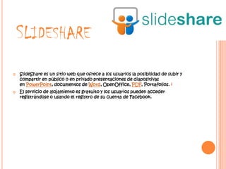 SLIDESHARE
   SlideShare es un sitio web que ofrece a los usuarios la posibilidad de subir y
    compartir en público o en privado presentaciones de diapositivas
    en PowerPoint, documentos de Word, OpenOffice, PDF, Portafolios. 1
   El servicio de alojamiento es gratuito y los usuarios pueden acceder
    registrándose o usando el registro de su cuenta de Facebook.
 