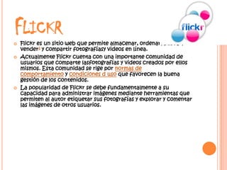 FLICKR
   Flickr es un sitio web que permite almacenar, ordenar, buscar,
    vender2 y compartir fotografíasy videos en línea.
   Actualmente Flickr cuenta con una importante comunidad de
    usuarios que comparte lasfotografías y videos creados por ellos
    mismos. Esta comunidad se rige por normas de
    comportamiento y condiciones d uso que favorecen la buena
    gestión de los contenidos.
   La popularidad de Flickr se debe fundamentalmente a su
    capacidad para administrar imágenes mediante herramientas que
    permiten al autor etiquetar sus fotografías y explorar y comentar
    las imágenes de otros usuarios.
 