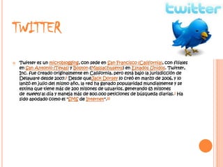 TWITTER
   Twitter es un microblogging, con sede en San Francisco (California), con filiales
    en San Antonio (Texas) y Boston (Massachusetts) en Estados Unidos. Twitter,
    Inc. fue creado originalmente en California, pero está bajo la jurisdicción de
    Delaware desde 2007.9 Desde queJack Dorsey lo creó en marzo de 2006, y lo
    lanzó en julio del mismo año, la red ha ganado popularidad mundialmente y se
    estima que tiene más de 200 millones de usuarios, generando 65 millones
    de tweets al día y maneja más de 800.000 peticiones de búsqueda diarias.1 Ha
    sido apodado como el "SMS de Internet".10
 