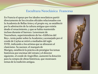 Escultura Neoclásica Francesa
En Francia el apoyo por los ideales neoclásicos partió
directamente de los círculos oficiales relacionados con
la Academia de Bellas Artes y el propio rey, se estableció
por la admiración de la cultura antigua que existía
desde el renacimiento, y que se había mantenido
incluso durante el barroco. Lenormant de
Tournehem, superintendente de los «Edificios del
Rey», tenía poder sobre la Academia y aconsejado por el
conde de Caylus se retiró a mediados del siglo
XVIII, indicando a los artistas que se alinearan al
clasicismo. Su sucesor, el marqués de
Marigny, estableció la práctica de prestigiar los temas
históricos por encimar del retrato y el director
siguiente, el conde de Angivillier, aumentó la dotación
para la compra de obras históricas, que mostrasen
temas de la tradición antigua.
 