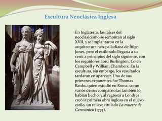 Escultura Neoclásica Inglesa

           En Inglaterra, las raíces del
           neoclasicismo se remontan al siglo
           XVII, y se implantaron en la
           arquitectura neo-palladiana de Íñigo
           Jones, pero el estilo solo llegaría a su
           cenit a principios del siglo siguiente, con
           los seguidores Lord Burlington, Colen
           Campbell y William Chambers. En la
           escultura, sin embargo, los resultados
           tardaron en aparecer. Uno de sus
           primeros exponentes fue Thomas
           Banks, quien estudió en Roma, como
           varios de sus compatriotas también lo
           habían hecho, y al regresar a Londres
           creó la primera obra inglesa en el nuevo
           estilo, un relieve titulado La muerte de
           Germánico (1774).
 