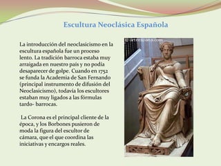 Escultura Neoclásica Española

La introducción del neoclasicismo en la
escultura española fue un proceso
lento. La tradición barroca estaba muy
arraigada en nuestro país y no podía
desaparecer de golpe. Cuando en 1752
se funda la Academia de San Fernando
(principal instrumento de difusión del
Neoclasicismo), todavía los escultores
estaban muy ligados a las fórmulas
tardo- barrocas.

 La Corona es el principal cliente de la
época, y los Borbones pusieron de
moda la figura del escultor de
cámara, que el que coordina las
iniciativas y encargos reales.
 