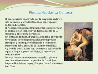 Pintura Neoclásica Francesa
El neoclasicismo es apoyado por la burguesía, cada vez
más influyente y se va trasladando a los grupos de
poder tradicionales.
El Neoclasicismo encuentra su momento de esplendor
en la Revolución Francesa y el derrocamiento de la
monarquía absolutista borbónica.
Sin embrago, la misma burguesía que había apoyado la
Revolución, poco después traicionará sus propios
principios y se enriquecerá llegando a los mismos
excesos que había criticado de la anterior nobleza.
A partir de ahora, el arte pasa de nuevo a basarse en la
riqueza, lo que supone, por lógica, la muerte del
neoclasicismo.
Los más importantes representantes de la pintura
neoclásica francesa son Jacques Louis David, Jean
Auguste Dominique Ingres, François Gerard y Antoine-
Jean Gros.
 