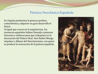 Pintura Neoclásica Española

En España predomina la pintura profana,
costumbrista y adquiere un gran desarrollo el
fresco.
Al igual que ocurre en la arquitectura, los
monarcas españoles habían llamado a pintores
franceses e italianos para que trabajasen en la
decoración del Palacio Real. Será Rafael Mengs,
impulsor y difusor del Neoclasicismo, con quien
se produce la renovación de la pintura española.
 