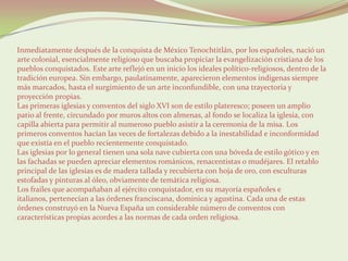 Inmediatamente después de la conquista de México Tenochtitlán, por los españoles, nació un
arte colonial, esencialmente religioso que buscaba propiciar la evangelización cristiana de los
pueblos conquistados. Este arte reflejó en un inicio los ideales político-religiosos, dentro de la
tradición europea. Sin embargo, paulatinamente, aparecieron elementos indígenas siempre
más marcados, hasta el surgimiento de un arte inconfundible, con una trayectoria y
proyección propias.
Las primeras iglesias y conventos del siglo XVI son de estilo plateresco; poseen un amplio
patio al frente, circundado por muros altos con almenas, al fondo se localiza la iglesia, con
capilla abierta para permitir al numeroso pueblo asistir a la ceremonia de la misa. Los
primeros conventos hacían las veces de fortalezas debido a la inestabilidad e inconformidad
que existía en el pueblo recientemente conquistado.
Las iglesias por lo general tienen una sola nave cubierta con una bóveda de estilo gótico y en
las fachadas se pueden apreciar elementos románicos, renacentistas o mudéjares. El retablo
principal de las iglesias es de madera tallada y recubierta con hoja de oro, con esculturas
estofadas y pinturas al óleo, obviamente de temática religiosa.
Los frailes que acompañaban al ejército conquistador, en su mayoría españoles e
italianos, pertenecían a las órdenes franciscana, dominica y agustina. Cada una de estas
órdenes construyó en la Nueva España un considerable número de conventos con
características propias acordes a las normas de cada orden religiosa.
 