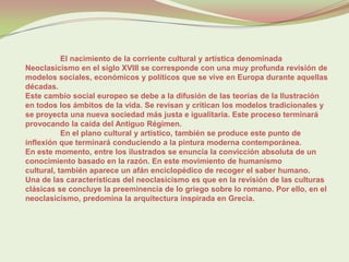 El nacimiento de la corriente cultural y artística denominada
Neoclasicismo en el siglo XVIII se corresponde con una muy profunda revisión de
modelos sociales, económicos y políticos que se vive en Europa durante aquellas
décadas.
Este cambio social europeo se debe a la difusión de las teorías de la Ilustración
en todos los ámbitos de la vida. Se revisan y critican los modelos tradicionales y
se proyecta una nueva sociedad más justa e igualitaria. Este proceso terminará
provocando la caída del Antiguo Régimen.
           En el plano cultural y artístico, también se produce este punto de
inflexión que terminará conduciendo a la pintura moderna contemporánea.
En este momento, entre los ilustrados se enuncia la convicción absoluta de un
conocimiento basado en la razón. En este movimiento de humanismo
cultural, también aparece un afán enciclopédico de recoger el saber humano.
Una de las características del neoclasicismo es que en la revisión de las culturas
clásicas se concluye la preeminencia de lo griego sobre lo romano. Por ello, en el
neoclasicismo, predomina la arquitectura inspirada en Grecia.
 