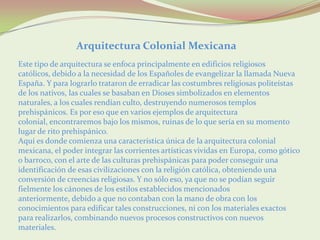 Arquitectura Colonial Mexicana
Este tipo de arquitectura se enfoca principalmente en edificios religiosos
católicos, debido a la necesidad de los Españoles de evangelizar la llamada Nueva
España. Y para lograrlo trataron de erradicar las costumbres religiosas politeístas
de los nativos, las cuales se basaban en Dioses simbolizados en elementos
naturales, a los cuales rendían culto, destruyendo numerosos templos
prehispánicos. Es por eso que en varios ejemplos de arquitectura
colonial, encontraremos bajo los mismos, ruinas de lo que sería en su momento
lugar de rito prehispánico.
Aquí es donde comienza una característica única de la arquitectura colonial
mexicana, el poder integrar las corrientes artísticas vividas en Europa, como gótico
o barroco, con el arte de las culturas prehispánicas para poder conseguir una
identificación de esas civilizaciones con la religión católica, obteniendo una
conversión de creencias religiosas. Y no sólo eso, ya que no se podían seguir
fielmente los cánones de los estilos establecidos mencionados
anteriormente, debido a que no contaban con la mano de obra con los
conocimientos para edificar tales construcciones, ni con los materiales exactos
para realizarlos, combinando nuevos procesos constructivos con nuevos
materiales.
 