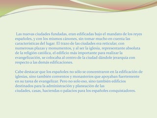 Las nuevas ciudades fundadas, eran edificadas bajo el mandato de los reyes
españoles, y con los mismos cánones, sin tomar mucho en cuenta las
características del lugar. El trazo de las ciudades era reticular, con
numerosas plazas y monumentos, y al ser la iglesia, representante absoluta
de la religión católica, el edificio más importante para realizar la
evangelización, se colocaba al centro de la ciudad dándole jerarquía con
respecto a las demás edificaciones.

Cabe destacar que los españoles no sólo se concentraron en la edificación de
iglesias, sino también conventos y monasterios que apoyaban fuertemente
en su tarea de evangelizar. Pero no solo eso, sino también edificios
destinados para la administración y planeación de las
ciudades, casas, haciendas o palacios para los españoles conquistadores.
 