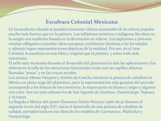 Escultura Colonial Mexicana
En la escultura colonial se pueden encontrar valores ancestrales de la cultura popular
mucho más fuertes que en la pintura. Los talladores mestizos e indígenas llevaban en
la sangre una tradición basada en la decoración en relieve. Los aspirantes a pintores
estaban obligados a asimilar obras europeas, totalmente distintas a las heredadas
y, además lograr representaciones objetivas de la realidad. Por eso, en el Arte
Colonial, la escultura es más libre y original que la pintura, y sobre todo más
americana.
El sello más mexicano durante el desarrollo del plateresco lo dan las aplicaciones y los
relieves en la talla de las estructuras funcionales como son las capillas abiertas
llamadas "posas" y en las cruces atriales.
Los artistas Alonso Vázquez y Andrés de Concha iniciaron la pintura de caballete en
México en pleno auge del plateresco, pero la representación más genuina del periodo
corresponde a los frescos de los conventos, la mayor parte en blanco y negro y algunos
con color. Son los más valiosos los de San Agustín de Acolman, Huejotzingo, Tepeaca
y Actopan.
La llegada a México del pintor flamenco Simón Pereyns (1566-1603) durante el
segundo tercio del siglo XVI, inicia el desarrollo de una pintura de caballete de
calidad, ejemplarizada en sus óleos de los retablos de Cuernavaca, Malinalco y
Huejotzingo.
 