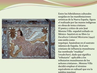 Entre los hibridismos culturales
surgidas en las manifestaciones
artísticas de la Nueva España, figura
el realizado por las manos indígenas
en obras de tema cristiano.
El poeta y crítico de arte José
Moreno Villa -español exiliado en
México- bautizó en su libro La
Escultura Colonial Mexicana (1942)
este estilo como
tequitqui, basándose en el sustrato
islámico de España. Si el arte
cristiano de influencia musulmana
fue nombrado “mudéjar”
(mudechan), dado que significa
“tributario” -aplicable a los
tributarios musulmanes de los
señores cristianos-, Moreno Villa
decidió emplear el término
equivalente en náhuatl que era la
palabra tequitqui
 