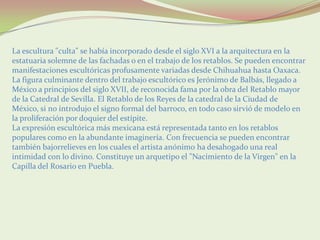 La escultura "culta" se había incorporado desde el siglo XVI a la arquitectura en la
estatuaria solemne de las fachadas o en el trabajo de los retablos. Se pueden encontrar
manifestaciones escultóricas profusamente variadas desde Chihuahua hasta Oaxaca.
La figura culminante dentro del trabajo escultórico es Jerónimo de Balbás, llegado a
México a principios del siglo XVII, de reconocida fama por la obra del Retablo mayor
de la Catedral de Sevilla. El Retablo de los Reyes de la catedral de la Ciudad de
México, si no introdujo el signo formal del barroco, en todo caso sirvió de modelo en
la proliferación por doquier del estípite.
La expresión escultórica más mexicana está representada tanto en los retablos
populares como en la abundante imaginería. Con frecuencia se pueden encontrar
también bajorrelieves en los cuales el artista anónimo ha desahogado una real
intimidad con lo divino. Constituye un arquetipo el "Nacimiento de la Virgen" en la
Capilla del Rosario en Puebla.
 