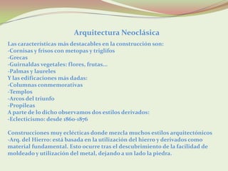 Arquitectura Neoclásica
Las características más destacables en la construcción son:
-Cornisas y frisos con metopas y triglifos
-Grecas
-Guirnaldas vegetales: flores, frutas...
-Palmas y laureles
Y las edificaciones más dadas:
-Columnas conmemorativas
-Templos
-Arcos del triunfo
-Propileas
A parte de lo dicho observamos dos estilos derivados:
-Eclecticismo: desde 1860-1876

Construcciones muy eclécticas donde mezcla muchos estilos arquitectónicos
-Arq. del Hierro: está basada en la utilización del hierro y derivados como
material fundamental. Esto ocurre tras el descubrimiento de la facilidad de
moldeado y utilización del metal, dejando a un lado la piedra.
 
