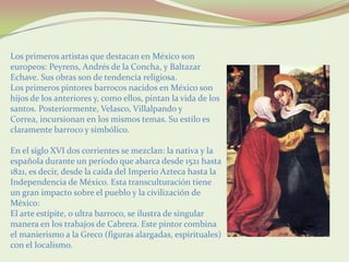 Los primeros artistas que destacan en México son
europeos: Peyrens, Andrés de la Concha, y Baltazar
Echave. Sus obras son de tendencia religiosa.
Los primeros pintores barrocos nacidos en México son
hijos de los anteriores y, como ellos, pintan la vida de los
santos. Posteriormente, Velasco, Villalpando y
Correa, incursionan en los mismos temas. Su estilo es
claramente barroco y simbólico.

En el siglo XVI dos corrientes se mezclan: la nativa y la
española durante un período que abarca desde 1521 hasta
1821, es decir, desde la caída del Imperio Azteca hasta la
Independencia de México. Esta transculturación tiene
un gran impacto sobre el pueblo y la civilización de
México:
El arte estípite, o ultra barroco, se ilustra de singular
manera en los trabajos de Cabrera. Este pintor combina
el manierismo a la Greco (figuras alargadas, espirituales)
con el localismo.
 