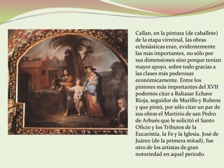 Callan, en la pintura (de caballete)
de la etapa virreinal, las obras
eclesiásticas eran, evidentemente
las más importantes, no sólo por
sus dimensiones sino porque tenían
mayor apoyo, sobre todo gracias a
las clases más poderosas
económicamente. Entre los
pintores más importantes del XVII
podemos citar a Baltasar Echave
Rioja, seguidor de Murillo y Rubens
y que pintó, por sólo citar un par de
sus obras el Martirio de san Pedro
de Arbués que le solicitó el Santo
Oficio y los Tributos de la
Eucaristía, la Fe y la Iglesia. José de
Juárez (de la primera mitad), fue
otro de los artistas de gran
notoriedad en aquel periodo.
 
