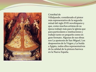 Cristóbal de
Villalpando, considerado el pintor
más representativo de la segunda
mitad del siglo XVII novohispano y
que, como muchos artistas de su
época trabajó más para la iglesia que
para particulares o instituciones y
trabajó tanto en pequeño como en
gran formato. Algunas de sus obras
son La apoteosis de San Miguel, Los
desposorios de la Virgen y La huida
a Egipto, todos ellos representativos
de la calidad de la pintura barroca
en la Nueva España.
 