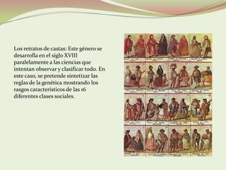 Los retratos de castas: Este género se
desarrolla en el siglo XVIII
paralelamente a las ciencias que
intentan observar y clasificar todo. En
este caso, se pretende sintetizar las
reglas de la genética mostrando los
rasgos característicos de las 16
diferentes clases sociales.
 