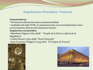 Arquitectura Neoclásica Francesa

Características:
• Se buscaron efectos de masa y monumentalidad.
• mediados del siglo XVIII, se relacionan tanto con el neoclasicismo como
con la tradición anterior del clasicismo francés.
Arquitectos reconocidos:
• Bartelemy Vignon (1762-1828) “ Templo de la Gloria o iglesia de la
Magdalena”
• Carlos Percier (1764-1848) “Hotel Chuavelin”
• Juan Francisco Chalgrin (17339-1811) “El Colegio de Francia”
 