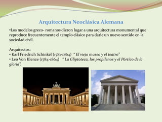 Arquitectura Neoclásica Alemana
•Los modelos greco- romanos dieron lugar a una arquitectura monumental que
reproduce frecuentemente el templo clásico para darle un nuevo sentido en la
sociedad civil.

Arquitectos:
• Karl Friedrich Schinkel (1781-1864) “ El viejo museo y el teatro”
• Leo Von Klenze (1784-1864) “ La Gliptoteca, los propilenos y el Pórtico de la
gloria”.
 