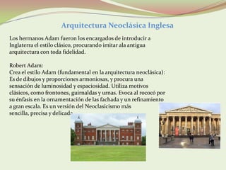 Arquitectura Neoclásica Inglesa
Los hermanos Adam fueron los encargados de introducir a
Inglaterra el estilo clásico, procurando imitar ala antigua
arquitectura con toda fidelidad.

Robert Adam:
Crea el estilo Adam (fundamental en la arquitectura neoclásica):
Es de dibujos y proporciones armoniosas, y procura una
sensación de luminosidad y espaciosidad. Utiliza motivos
clásicos, como frontones, guirnaldas y urnas. Evoca al rococó por
su énfasis en la ornamentación de las fachada y un refinamiento
a gran escala. Es un versión del Neoclasicismo más
sencilla, precisa y delicada.
 