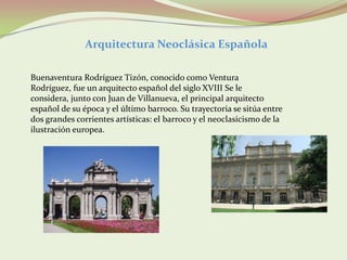 Arquitectura Neoclásica Española

Buenaventura Rodríguez Tizón, conocido como Ventura
Rodríguez, fue un arquitecto español del siglo XVIII Se le
considera, junto con Juan de Villanueva, el principal arquitecto
español de su época y el último barroco. Su trayectoria se sitúa entre
dos grandes corrientes artísticas: el barroco y el neoclasicismo de la
ilustración europea.
 