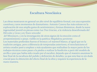 Escultura Neoclásica

Las obras mostraron en general un alto nivel de equilibrio formal, con una expresión
cautelosa y raros momentos de dramatismo. Antonio Canova fue más exitoso en la
exploración de una amplia gama de sentimientos y formas dinámicas, desde la suave
ingenuidad juvenil en piezas como Las Tres Gracias, a la violencia desenfrenada del
Hércules y Licas y en Teseo vencedor
 del Minotauro, y en la investigación de otros signos de la emoción como el
arrepentimiento o pesar, visible en la patética Magdalena penitente.
Los materiales preferidos fueron el bronce y el mármol blanco, al igual que en la
tradición antigua, pero a diferencia de temporadas anteriores, el neoclasicismo el
artista creador pasó a emplear a más ayudantes que realizaban la mayor parte de los
trabajos técnicos como pasar a la piedra o realizar la fundición a parir del modelo de
arcilla o yeso que había sido creado por el escultor, dejando que el maestro asumiese la
fase final de la escultura del pulido y definición de detalles, ya que esta fase es sin duda
crucial para la obtención del efecto final de la obra y requiere la experiencia de la
mano maestra.
 