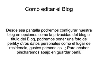 Como editar el Blog


Desde esa pantalla podremos configurar nuestra
blog en opciones como la privacidad del blog,el
  titulo del Blog, podremos poner una foto de
perfil,y otros datos personales como el lugar de
 residencia, gustos personales...; Para acabar
       pincharemos abajo en guardar perfil.
 