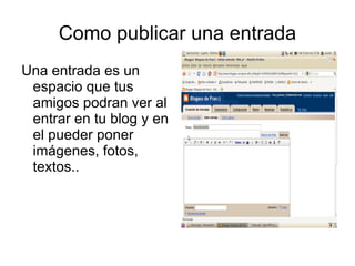 Como publicar una entrada
Una entrada es un
 espacio que tus
 amigos podran ver al
 entrar en tu blog y en
 el pueder poner
 imágenes, fotos,
 textos..
 