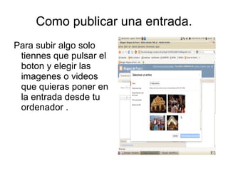 Como publicar una entrada.
Para subir algo solo
 tiennes que pulsar el
 boton y elegir las
 imagenes o videos
 que quieras poner en
 la entrada desde tu
 ordenador .
 