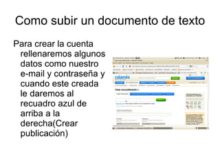 Como subir un documento de texto
Para crear la cuenta
 rellenaremos algunos
 datos como nuestro
 e-mail y contraseña y
 cuando este creada
 le daremos al
 recuadro azul de
 arriba a la
 derecha(Crear
 publicación)
 