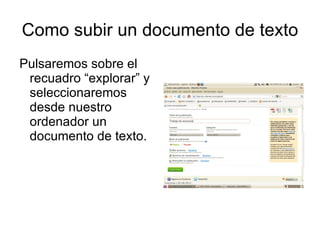 Como subir un documento de texto
Pulsaremos sobre el
 recuadro “explorar” y
 seleccionaremos
 desde nuestro
 ordenador un
 documento de texto.
 