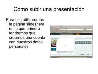 Como subir una presentación
Para ello utilizaremos
 la página slideshare
 en la que primero
 tendremos que
 crearnos una cuenta
 con nuestros datos
 personales.
 