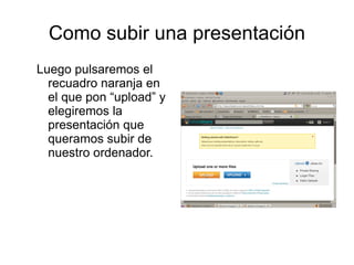 Como subir una presentación
Luego pulsaremos el
  recuadro naranja en
  el que pon “upload” y
  elegiremos la
  presentación que
  queramos subir de
  nuestro ordenador.
 