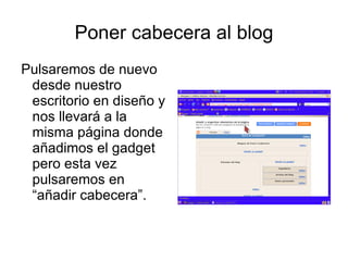 Poner cabecera al blog
Pulsaremos de nuevo
 desde nuestro
 escritorio en diseño y
 nos llevará a la
 misma página donde
 añadimos el gadget
 pero esta vez
 pulsaremos en
 “añadir cabecera”.
 