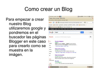 Como crear un Blog
Para empezar a crear
 nuestro Blog
 utilizaremos google y
 pondremos en el
 buscador las páginas
 Blogger en este caso
 para crearlo como se
 muestra en la
 imágen.
 