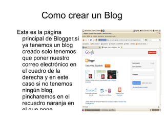 Como crear un Blog
Esta es la página
 principal de Blogger,si
 ya tenemos un blog
 creado solo tenemos
 que poner nuestro
 correo electrónico en
 el cuadro de la
 derecha y en este
 caso si no tenemos
 ningún blog,
 pincharemos en el
 recuadro naranja en
 el que pone
 
