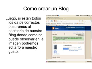 Como crear un Blog
Luego, si están todos
 los datos correctos
 pasaremos al
 escritorio de nuestro
 Blog donde como se
 puede observar en la
 imágen podremos
 editarlo a nuestro
 gusto.
 