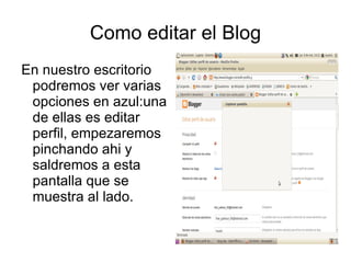 Como editar el Blog
En nuestro escritorio
 podremos ver varias
 opciones en azul:una
 de ellas es editar
 perfil, empezaremos
 pinchando ahi y
 saldremos a esta
 pantalla que se
 muestra al lado.
 