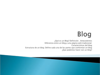 ¿Qué es un Blog? Definición . Antecedentes
                      Diferencia entre un blog y una página web tradicional.
                                                     Características del blog
Estructura de un blog: Define cada una de las partes que conforman un blog
                                          ¿Que podemos hacer con un blog?
 