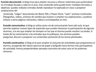 Función documental: el blog sirve para ampliar recursos y ofrecer materiales para profundizar
en el trabajo llevado a cabo en el aula. Este contenido extra puede tener múltiples formatos y
objetivos: puedes redactar entradas donde reproducir lo explicado en clase o proponer
ampliaciones del
  contenido, “colgar” documentos de Word, PDF, o Power Point, “subir” archivos multimedia
  (fotografías, vídeos, archivos de sonido) que ilustren o amplíen tus explicaciones, o publicar
  enlaces a otras páginas relevantes, vídeos o enciclopedias on-line.

  Función comunicativa: el blog se utiliza como vía de comunicación fuera del aula, lo que
  permite explorar nuevos tipos de expresión que pueden favorecer la participación de algunos
  alumnos, a la vez que ampliar los tiempos en los que el alumno puede resolver sus dudas. A
  través de los comentarios a las entradas que tú publiques, los alumnos pueden
  preguntar, discutir o proponer sus contenidos partiendo de los temas planteados.

  Función constructiva: el blog sirve para ampliar el conjunto de actividades que proponemos al
  alumno, escapando del clásico ejercicio de papel y bolígrafo hacia formas más participativas
  de actividad. Iremos proponiéndote ejemplos concretos de estos usos en las próximas
  semanas.
 