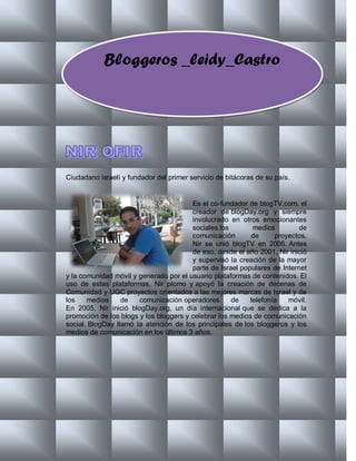 Bloggeros _leidy_Castro




Ciudadano israelí y fundador del primer servicio de bitácoras de su país.


                                        Es el co-fundador de blogTV.com, el
                                        creador de blogDay.org y siempre
                                        involucrado en otros emocionantes
                                        sociales los        medios         de
                                        comunicación       de      proyectos.
                                        Nir se unió blogTV en 2006. Antes
                                        de eso, desde el año 2001, Nir inició
                                        y supervisó la creación de la mayor
                                        parte de Israel populares de Internet
y la comunidad móvil y generado por el usuario plataformas de contenidos. El
uso de estas plataformas, Nir plomo y apoyó la creación de decenas de
Comunidad y UGC proyectos orientados a las mejores marcas de Israel y de
los    medios     de   comunicación operadores       de    telefonía   móvil.
En 2005, Nir inició blogDay.org, un día internacional que se dedica a la
promoción de los blogs y los bloggers y celebrar los medios de comunicación
social. BlogDay llamó la atención de los principales de los bloggeros y los
medios de comunicación en los últimos 3 años.
 